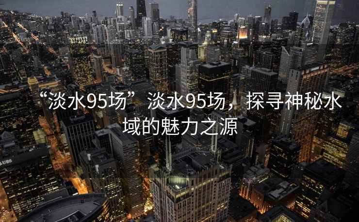 “淡水95場”淡水95場，探尋神秘水域的魅力之源