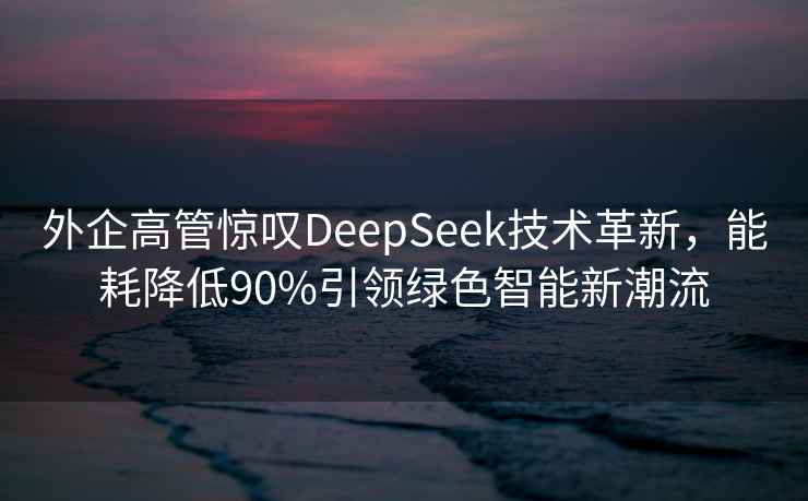 外企高管驚嘆DeepSeek技術(shù)革新，能耗降低90%引領(lǐng)綠色智能新潮流