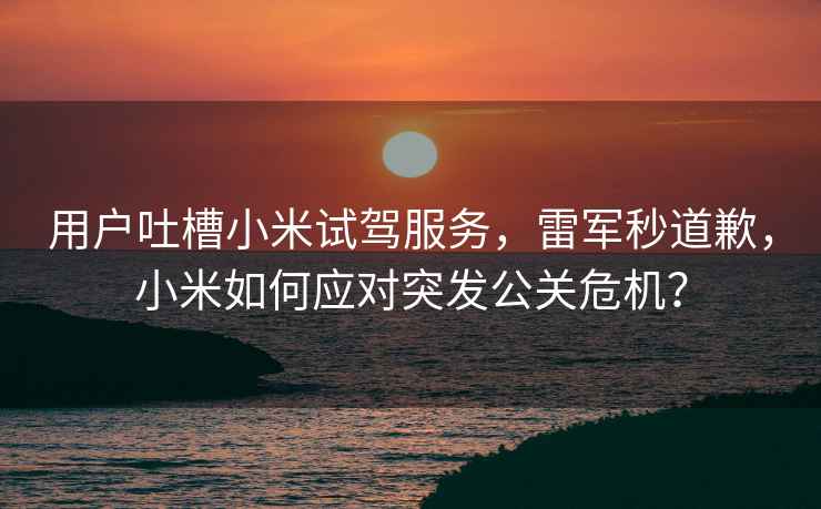 用戶吐槽小米試駕服務，雷軍秒道歉，小米如何應對突發公關危機？