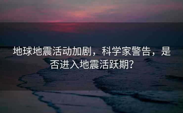 地球地震活動加劇，科學家警告，是否進入地震活躍期？