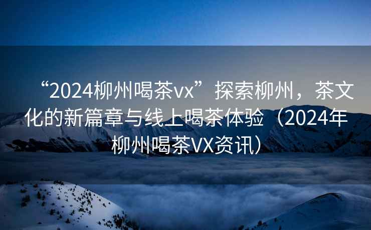 “2024柳州喝茶vx”探索柳州，茶文化的新篇章與線上喝茶體驗（2024年柳州喝茶VX資訊）