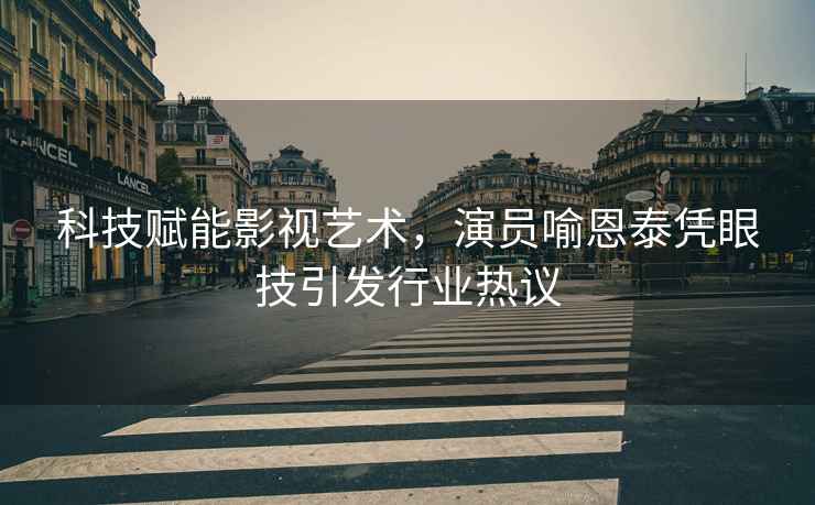 科技賦能影視藝術(shù)，演員喻恩泰憑眼技引發(fā)行業(yè)熱議