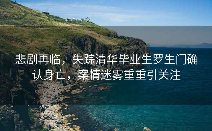 悲劇再臨，失蹤清華畢業生羅生門確認身亡，案情迷霧重重引關注