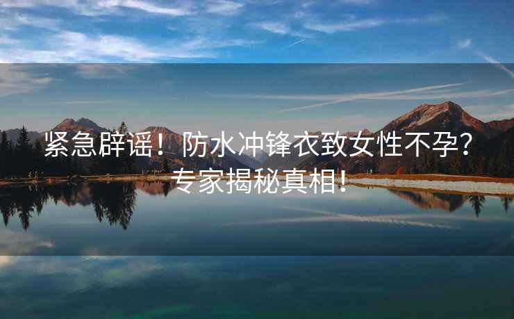 緊急辟謠！防水沖鋒衣致女性不孕？專家揭秘真相！
