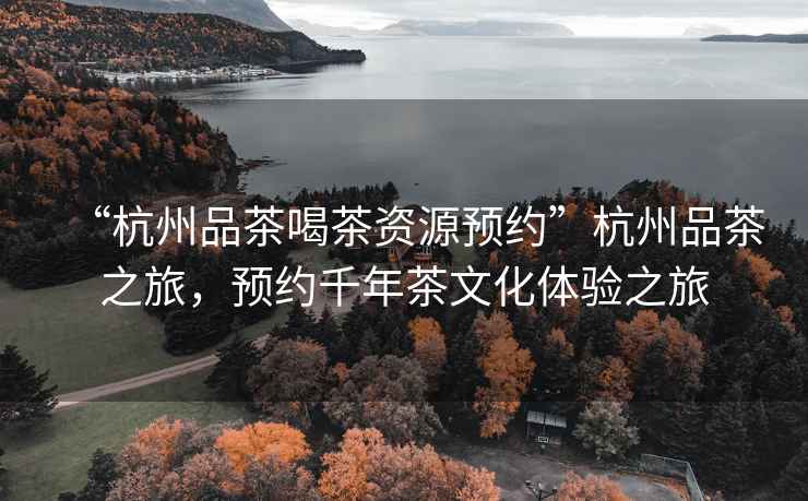 “杭州品茶喝茶資源預約”杭州品茶之旅，預約千年茶文化體驗之旅
