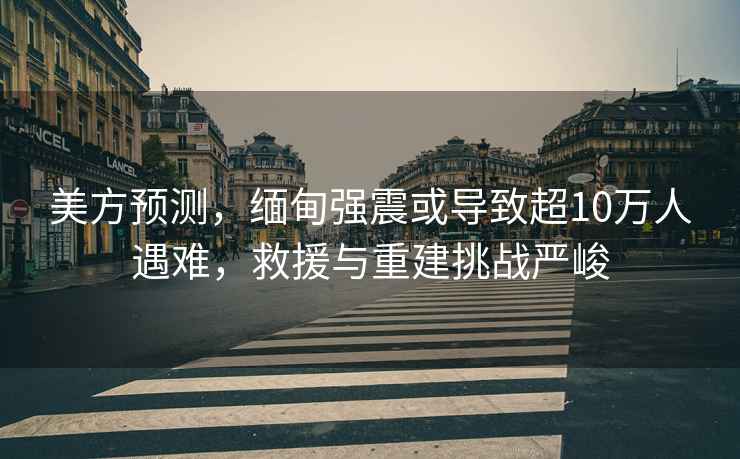 美方預測，緬甸強震或導致超10萬人遇難，救援與重建挑戰嚴峻