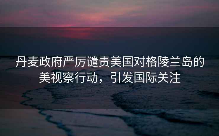 丹麥政府嚴厲譴責美國對格陵蘭島的美視察行動，引發國際關注