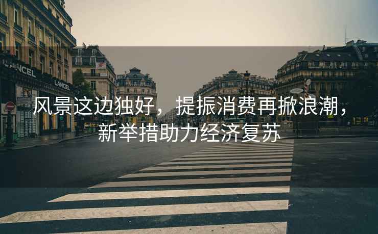 風(fēng)景這邊獨(dú)好，提振消費(fèi)再掀浪潮，新舉措助力經(jīng)濟(jì)復(fù)蘇