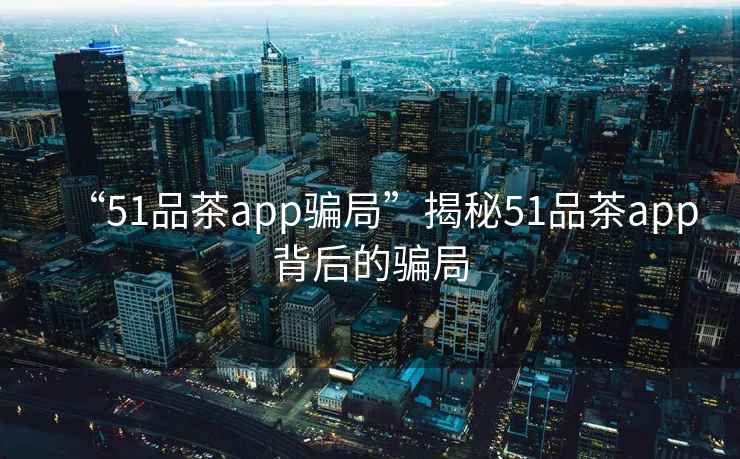 “51品茶app騙局”揭秘51品茶app背后的騙局