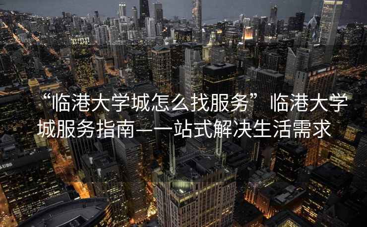 “臨港大學城怎么找服務”臨港大學城服務指南—一站式解決生活需求