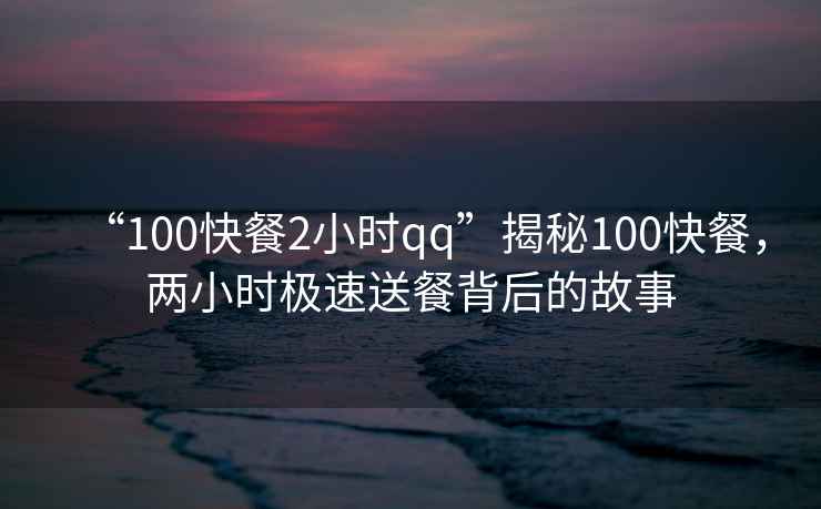 “100快餐2小時qq”揭秘100快餐，兩小時極速送餐背后的故事
