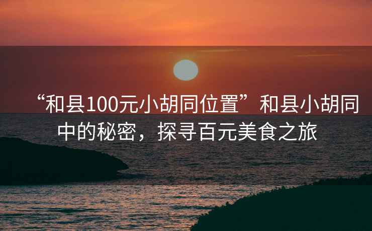 “和縣100元小胡同位置”和縣小胡同中的秘密，探尋百元美食之旅