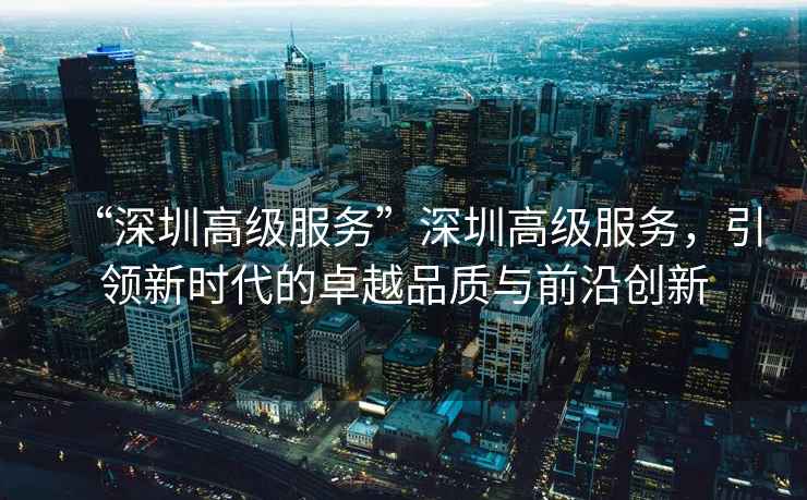 “深圳高級服務”深圳高級服務，引領新時代的卓越品質與前沿創新