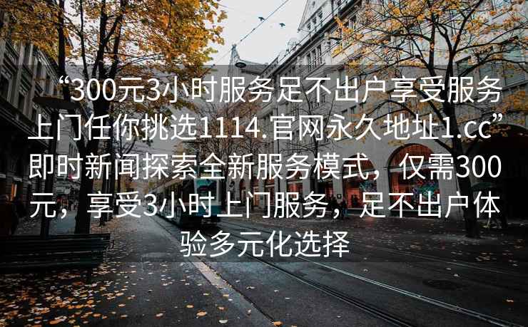 “300元3小時服務足不出戶享受服務上門任你挑選1114.官網永久地址1.cc”即時新聞探索全新服務模式，僅需300元，享受3小時上門服務，足不出戶體驗多元化選擇