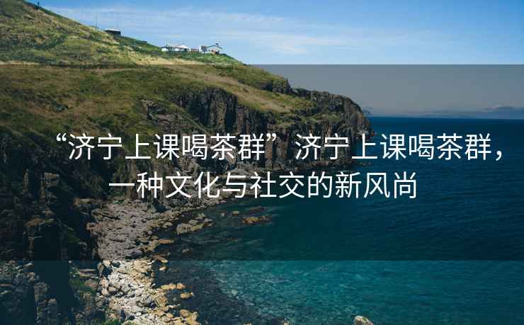 “濟寧上課喝茶群”濟寧上課喝茶群，一種文化與社交的新風尚