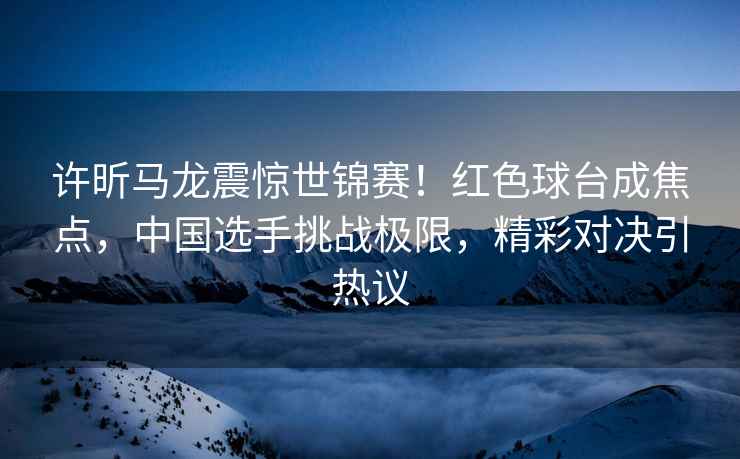 許昕馬龍震驚世錦賽！紅色球臺成焦點，中國選手挑戰極限，精彩對決引熱議
