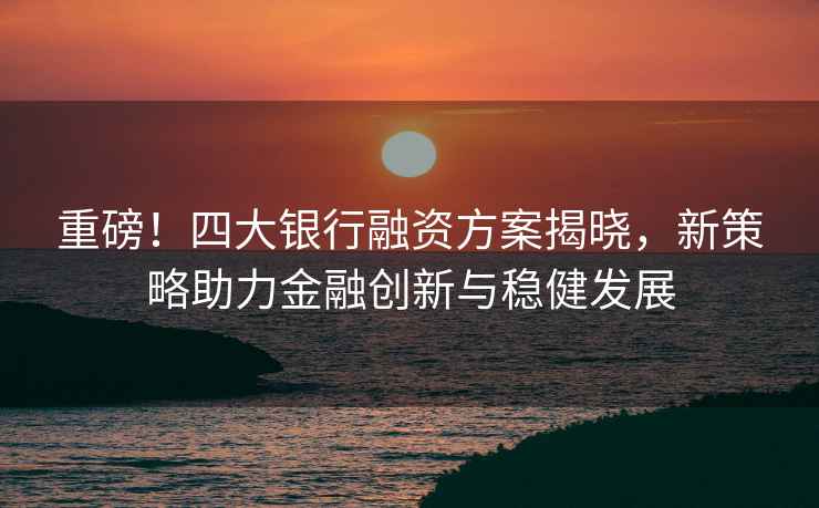 重磅！四大銀行融資方案揭曉，新策略助力金融創新與穩健發展