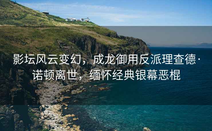 影壇風云變幻，成龍御用反派理查德·諾頓離世，緬懷經典銀幕惡棍