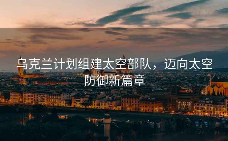 烏克蘭計劃組建太空部隊，邁向太空防御新篇章