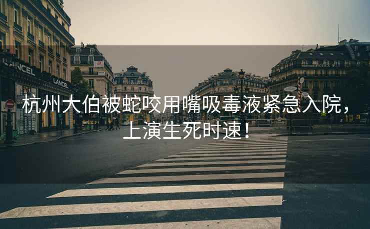 杭州大伯被蛇咬用嘴吸毒液緊急入院，上演生死時(shí)速！
