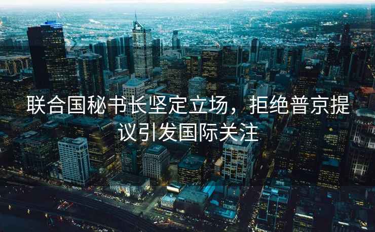 聯(lián)合國(guó)秘書(shū)長(zhǎng)堅(jiān)定立場(chǎng)，拒絕普京提議引發(fā)國(guó)際關(guān)注