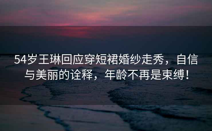 54歲王琳回應穿短裙婚紗走秀，自信與美麗的詮釋，年齡不再是束縛！