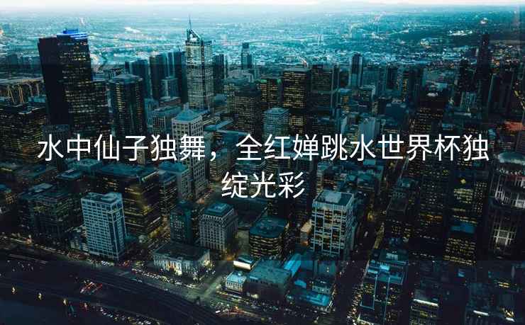 水中仙子獨(dú)舞，全紅嬋跳水世界杯獨(dú)綻光彩