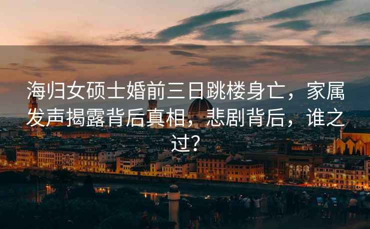海歸女碩士婚前三日跳樓身亡，家屬發聲揭露背后真相，悲劇背后，誰之過？