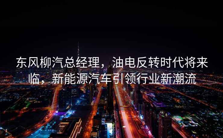 東風(fēng)柳汽總經(jīng)理，油電反轉(zhuǎn)時(shí)代將來臨，新能源汽車引領(lǐng)行業(yè)新潮流
