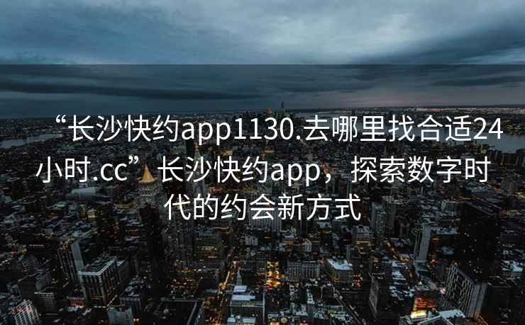 “長沙快約app1130.去哪里找合適24小時.cc”長沙快約app，探索數字時代的約會新方式
