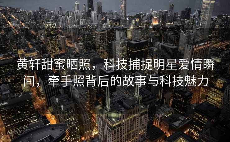 黃軒甜蜜曬照，科技捕捉明星愛情瞬間，牽手照背后的故事與科技魅力