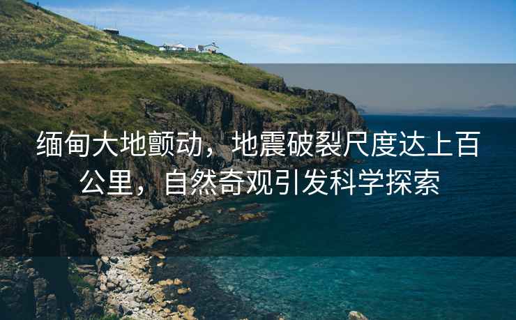緬甸大地顫動，地震破裂尺度達上百公里，自然奇觀引發科學探索