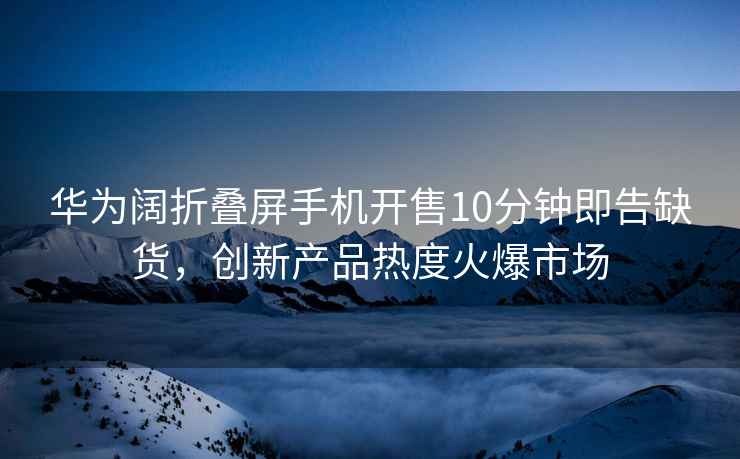華為闊折疊屏手機開售10分鐘即告缺貨，創新產品熱度火爆市場