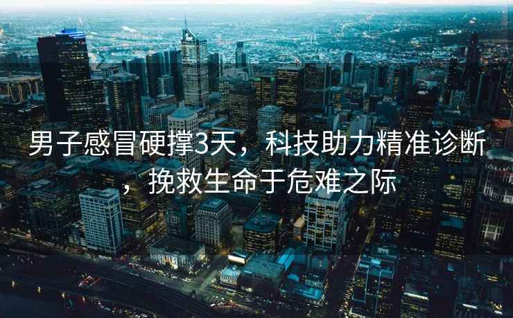 男子感冒硬撐3天，科技助力精準診斷，挽救生命于危難之際