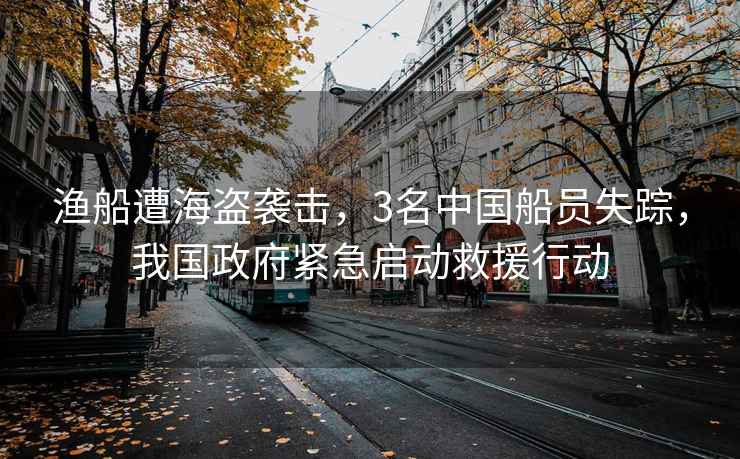 漁船遭海盜襲擊，3名中國船員失蹤，我國政府緊急啟動救援行動