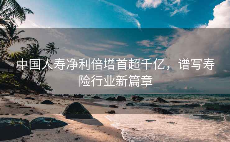 中國人壽凈利倍增首超千億，譜寫壽險行業新篇章