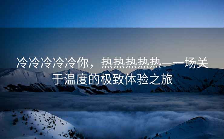 冷冷冷冷冷你，熱熱熱熱熱—一場關于溫度的極致體驗之旅
