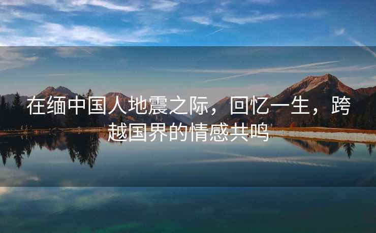 在緬中國(guó)人地震之際，回憶一生，跨越國(guó)界的情感共鳴