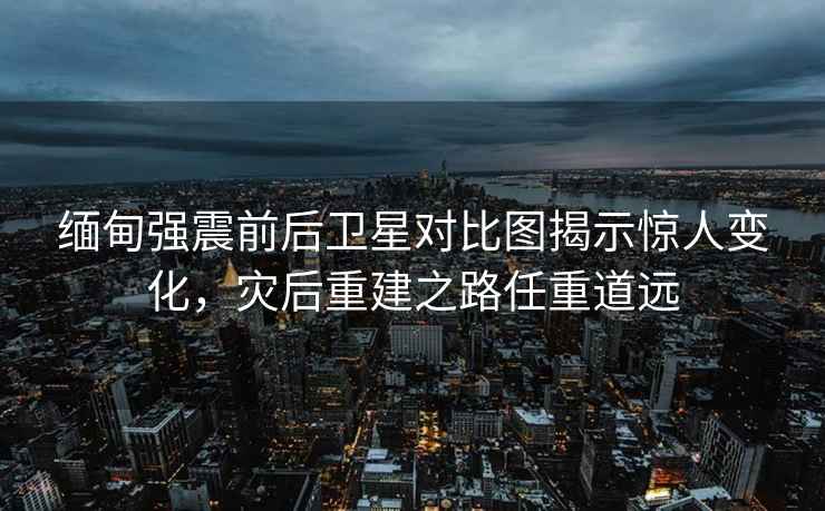 緬甸強(qiáng)震前后衛(wèi)星對(duì)比圖揭示驚人變化，災(zāi)后重建之路任重道遠(yuǎn)