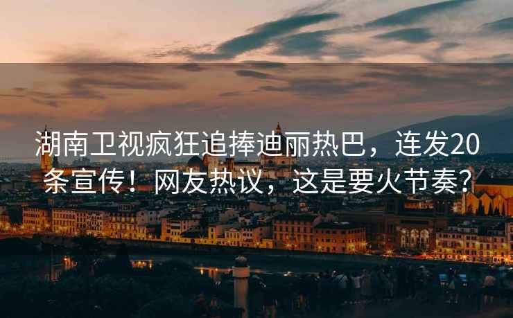 湖南衛(wèi)視瘋狂追捧迪麗熱巴，連發(fā)20條宣傳！網(wǎng)友熱議，這是要火節(jié)奏？
