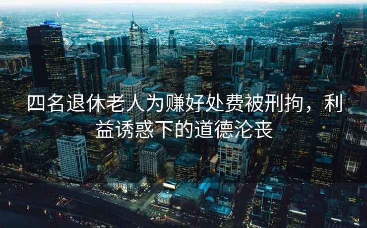 四名退休老人為賺好處費(fèi)被刑拘，利益誘惑下的道德淪喪