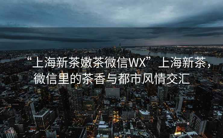 “上海新茶嫩茶微信WX”上海新茶，微信里的茶香與都市風(fēng)情交匯