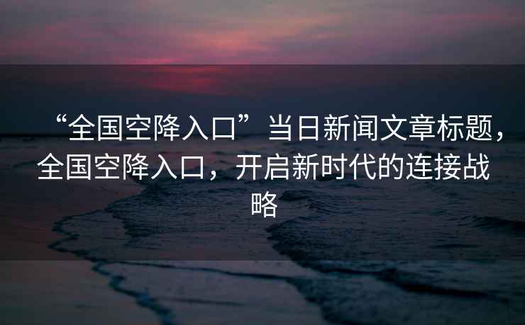 “全國空降入口”當日新聞文章標題，全國空降入口，開啟新時代的連接戰略
