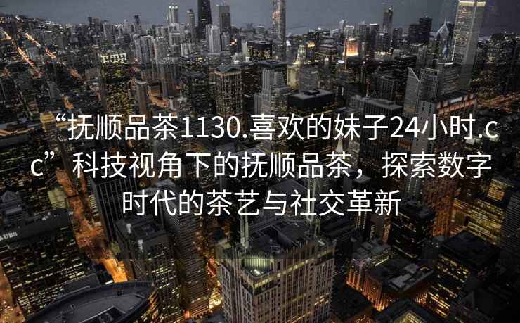 “撫順品茶1130.喜歡的妹子24小時.cc”科技視角下的撫順品茶，探索數字時代的茶藝與社交革新