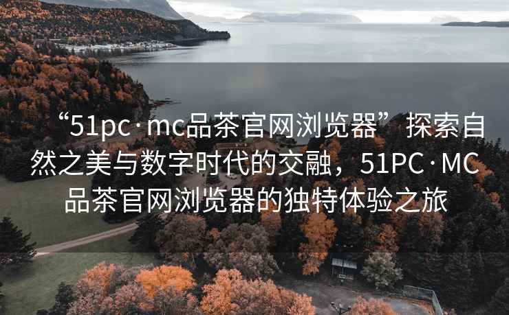“51pc·mc品茶官網(wǎng)瀏覽器”探索自然之美與數(shù)字時(shí)代的交融，51PC·MC品茶官網(wǎng)瀏覽器的獨(dú)特體驗(yàn)之旅
