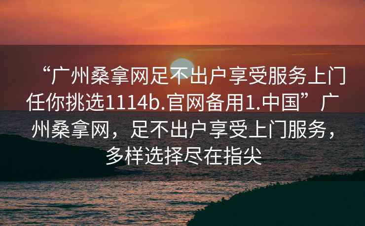 “廣州桑拿網足不出戶享受服務上門任你挑選1114b.官網備用1.中國”廣州桑拿網，足不出戶享受上門服務，多樣選擇盡在指尖