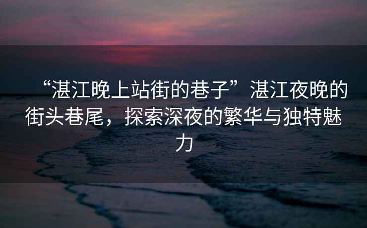 “湛江晚上站街的巷子”湛江夜晚的街頭巷尾，探索深夜的繁華與獨特魅力