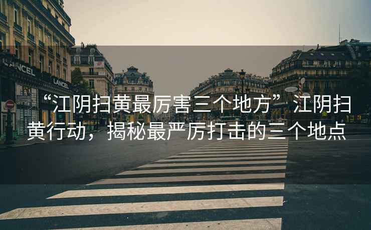 “江陰掃黃最厲害三個地方”江陰掃黃行動，揭秘最嚴厲打擊的三個地點