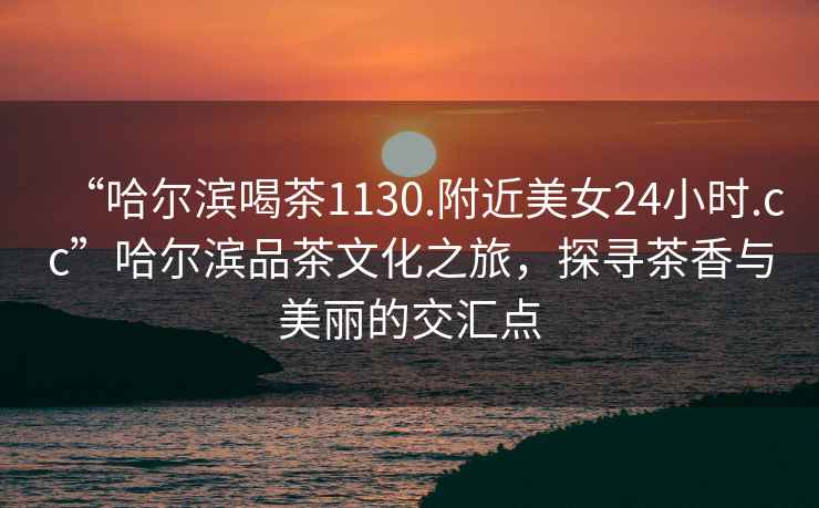 “哈爾濱喝茶1130.附近美女24小時(shí).cc”哈爾濱品茶文化之旅，探尋茶香與美麗的交匯點(diǎn)