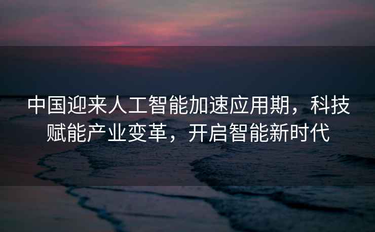 中國迎來人工智能加速應用期，科技賦能產(chǎn)業(yè)變革，開啟智能新時代